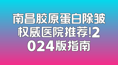 南昌胶原蛋白除皱权威医院推荐！2024版指南