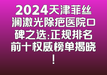 2024天津菲丝澜激光除疤医院口碑之选：正规排名前十权威榜单揭晓！