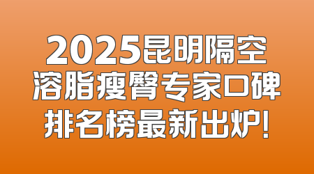 2025昆明隔空溶脂瘦臀专家口碑排名榜最新出炉！