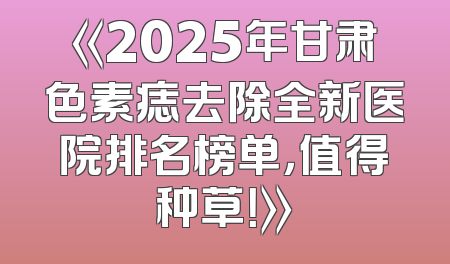《2025年甘肃色素痣去除全新医院排名榜单，值得种草！》