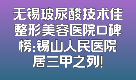无锡玻尿酸技术佳整形美容医院口碑榜：锡山人民医院居三甲之列！