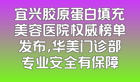 宜兴胶原蛋白填充美容医院权威榜单发布，华美门诊部专业安全有保障