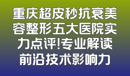 重庆超皮秒抗衰美容整形五大医院实力点评！专业解读前沿技术影响力
