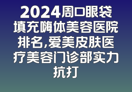 2024周口眼袋填充嗨体美容医院排名，爱美皮肤医疗美容门诊部实力抗打
