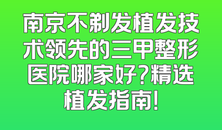 南京不剃发植发技术领先的三甲整形医院哪家好？精选植发指南！