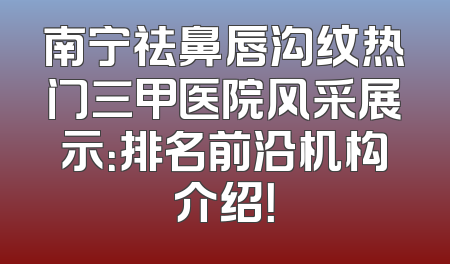 南宁祛鼻唇沟纹热门三甲医院风采展示：排名前沿机构介绍！