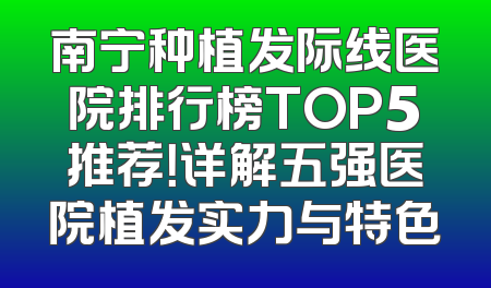 南宁种植发际线医院排行榜TOP5推荐！详解五强医院植发实力与特色