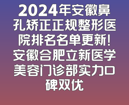 2024年安徽鼻孔矫正正规整形医院排名名单更新！安徽合肥立新医学美容门诊部实力口碑双优
