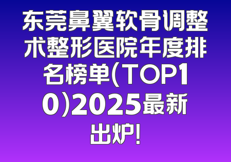 东莞鼻翼软骨调整术整形医院年度排名榜单（TOP10）2025最新出炉！