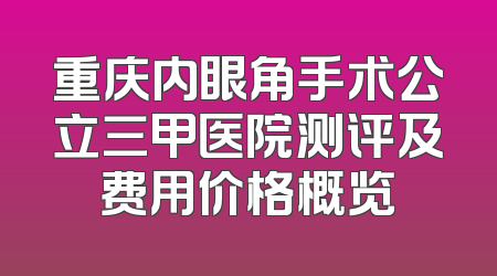 重庆内眼角手术公立三甲医院测评及费用价格概览