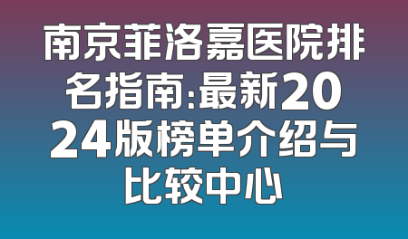 南京菲洛嘉医院排名指南：最新2024版榜单介绍与比较中心