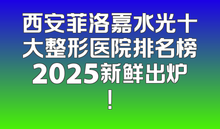 西安菲洛嘉水光十大整形医院排名榜2025新鲜出炉！