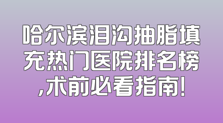 哈尔滨泪沟抽脂填充热门医院排名榜，术前必看指南！