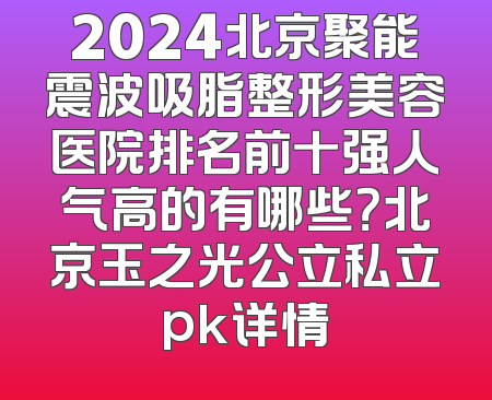 2024北京聚能震波吸脂整形美容医院排名前十强人气高的有哪些？北京玉之光公立私立pk详情