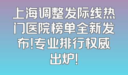 上海调整发际线热门医院榜单全新发布！专业排行权威出炉！