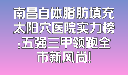 南昌自体脂肪填充太阳穴医院实力榜：五强三甲领跑全市新风尚！