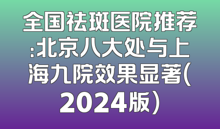 全国祛斑医院推荐：北京八大处与上海九院效果显著（2024版）