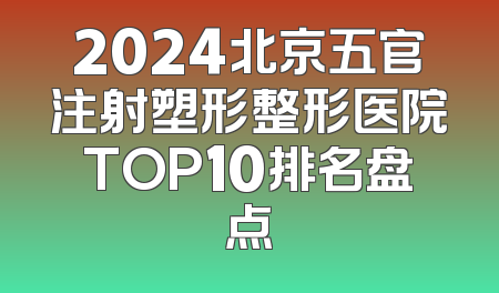 2024北京五官注射塑形整形医院TOP10排名盘点