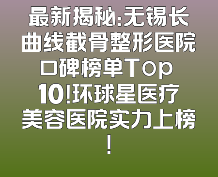 最新揭秘：无锡长曲线截骨整形医院口碑榜单Top 10！环球星医疗美容医院实力上榜！