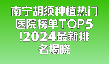 南宁胡须种植热门医院榜单TOP5！2024最新排名揭晓
