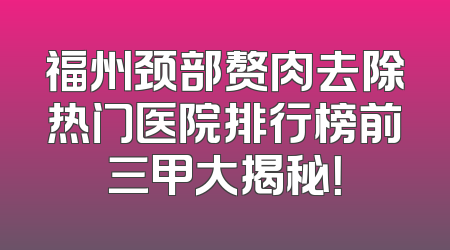 福州颈部赘肉去除热门医院排行榜前三甲大揭秘！