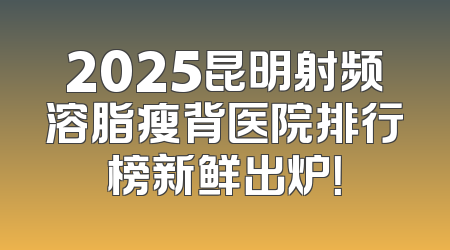 2025昆明射频溶脂瘦背医院排行榜新鲜出炉！