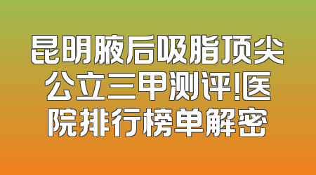 昆明腋后吸脂顶尖公立三甲测评！医院排行榜单解密