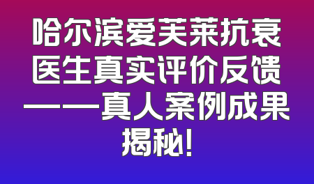 哈尔滨爱芙莱抗衰医生真实评价反馈——真人案例成果揭秘！