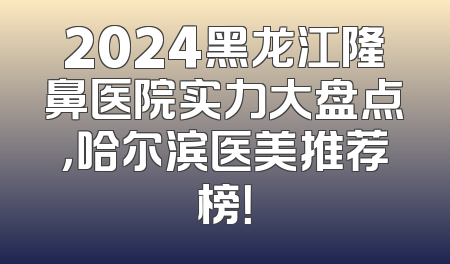 2024黑龙江隆鼻医院实力大盘点，哈尔滨医美推荐榜！