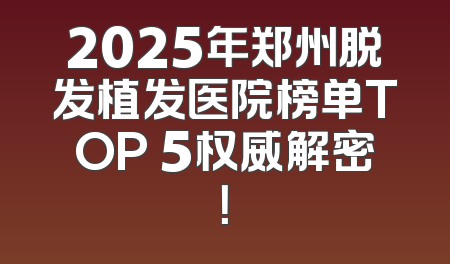 2025年郑州脱发植发医院榜单TOP 5权威解密！