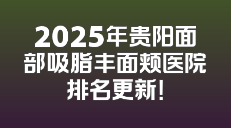 2025年贵阳面部吸脂丰面颊医院排名更新！