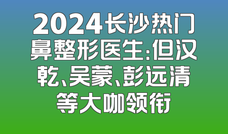 2024长沙热门鼻整形医生：但汉乾、吴蒙、彭远清等大咖领衔