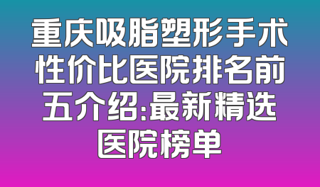 重庆吸脂塑形手术性价比医院排名前五介绍：最新精选医院榜单