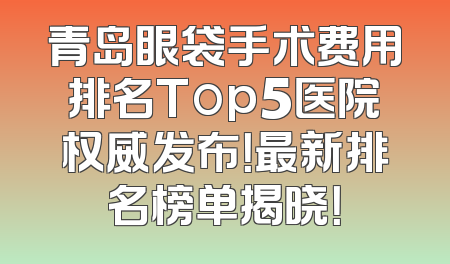 青岛眼袋手术费用排名Top5医院权威发布！最新排名榜单揭晓！