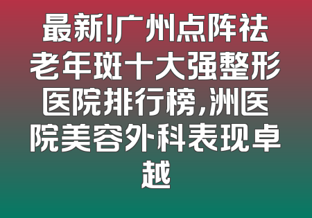 最新！广州点阵祛老年斑十大强整形医院排行榜，洲医院美容外科表现卓越