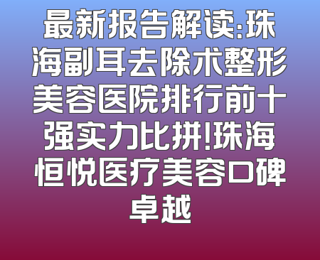 最新报告解读：珠海副耳去除术整形美容医院排行前十强实力比拼！珠海恒悦医疗美容口碑卓越