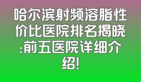 哈尔滨射频溶脂性价比医院排名揭晓：前五医院详细介绍！