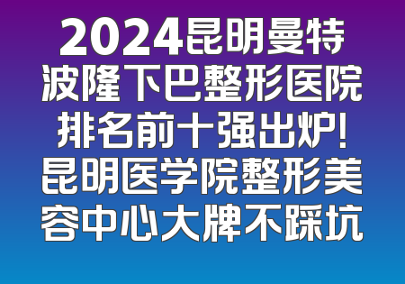 2024昆明曼特波隆下巴整形医院排名前十强出炉！昆明医学院整形美容中心大牌不踩坑