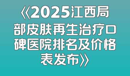 《2025江西局部皮肤再生治疗口碑医院排名及价格表发布》