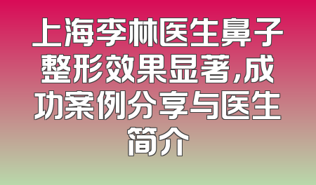 上海李林医生鼻子整形效果显著，成功案例分享与医生简介
