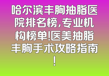哈尔滨丰胸抽脂医院排名榜，专业机构榜单！医美抽脂丰胸手术攻略指南！