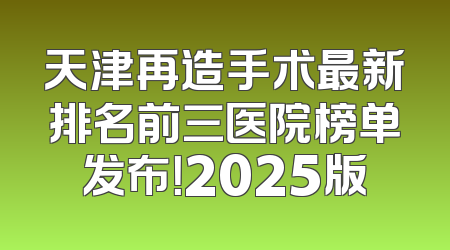天津再造手术最新排名前三医院榜单发布！2025版