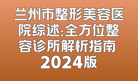 兰州市整形美容医院综述：全方位整容诊所解析指南 2024版