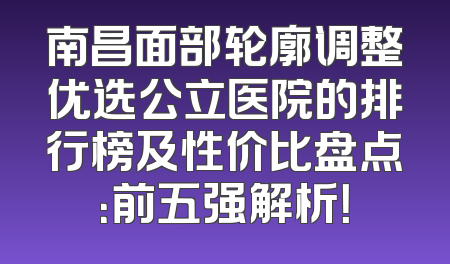南昌面部轮廓调整优选公立医院的排行榜及性价比盘点：前五强解析！