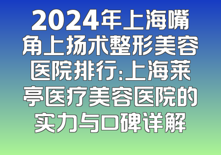 2024年上海嘴角上扬术整形美容医院排行：上海莱亭医疗美容医院的实力与口碑详解