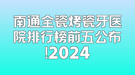 南通全瓷烤瓷牙医院排行榜前五公布！2024