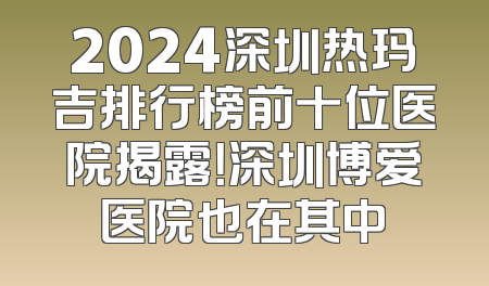2024深圳热玛吉排行榜前十位医院揭露！深圳博爱医院也在其中