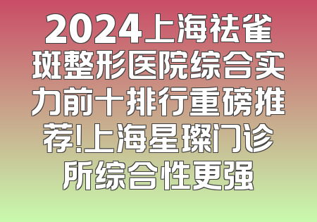 2024上海祛雀斑整形医院综合实力前十排行重磅推荐！上海星璨门诊所综合性更强