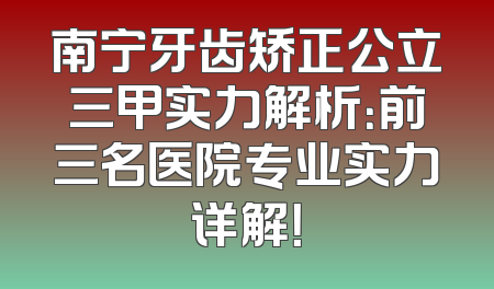 南宁牙齿矫正公立三甲实力解析：前三名医院专业实力详解！
