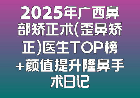2025年广西鼻部矫正术（歪鼻矫正）医生TOP榜+颜值提升隆鼻手术日记